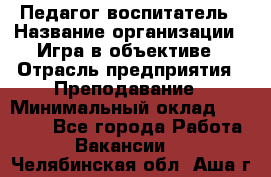 Педагог-воспитатель › Название организации ­ Игра в объективе › Отрасль предприятия ­ Преподавание › Минимальный оклад ­ 15 000 - Все города Работа » Вакансии   . Челябинская обл.,Аша г.